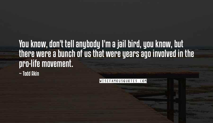 Todd Akin Quotes: You know, don't tell anybody I'm a jail bird, you know, but there were a bunch of us that were years ago involved in the pro-life movement.