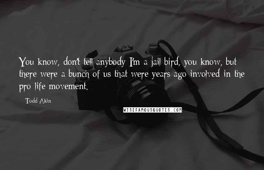 Todd Akin Quotes: You know, don't tell anybody I'm a jail bird, you know, but there were a bunch of us that were years ago involved in the pro-life movement.