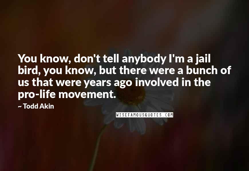 Todd Akin Quotes: You know, don't tell anybody I'm a jail bird, you know, but there were a bunch of us that were years ago involved in the pro-life movement.