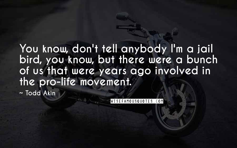 Todd Akin Quotes: You know, don't tell anybody I'm a jail bird, you know, but there were a bunch of us that were years ago involved in the pro-life movement.