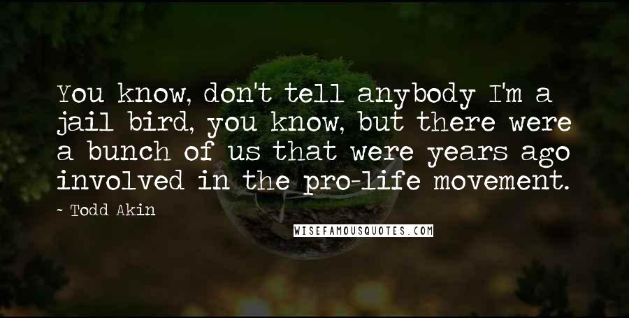 Todd Akin Quotes: You know, don't tell anybody I'm a jail bird, you know, but there were a bunch of us that were years ago involved in the pro-life movement.