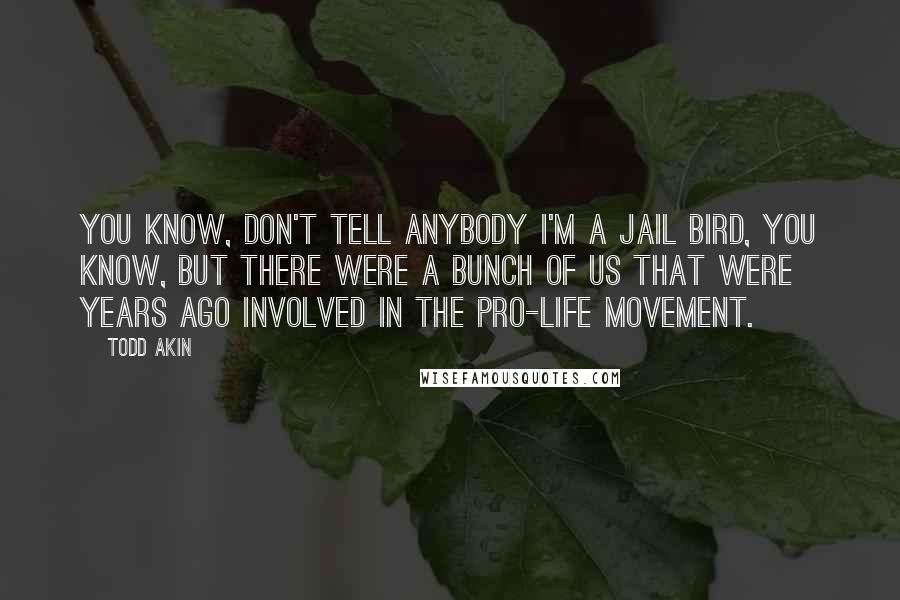 Todd Akin Quotes: You know, don't tell anybody I'm a jail bird, you know, but there were a bunch of us that were years ago involved in the pro-life movement.