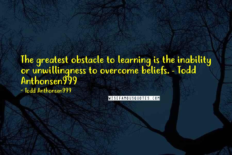 Todd Anthonsen999 Quotes: The greatest obstacle to learning is the inability or unwillingness to overcome beliefs. - Todd Anthonsen999