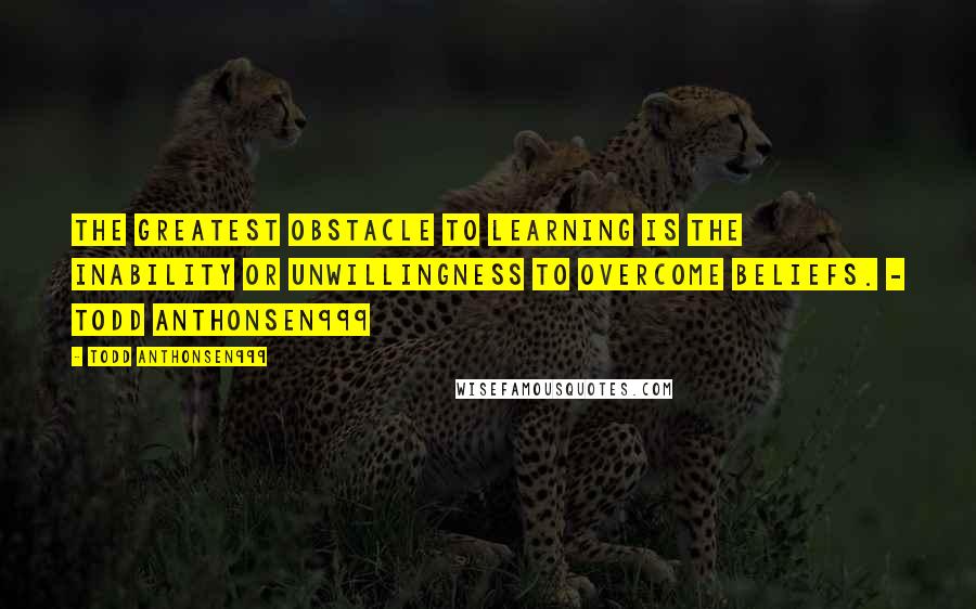 Todd Anthonsen999 Quotes: The greatest obstacle to learning is the inability or unwillingness to overcome beliefs. - Todd Anthonsen999