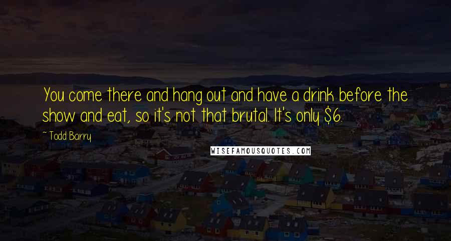 Todd Barry Quotes: You come there and hang out and have a drink before the show and eat, so it's not that brutal. It's only $6.