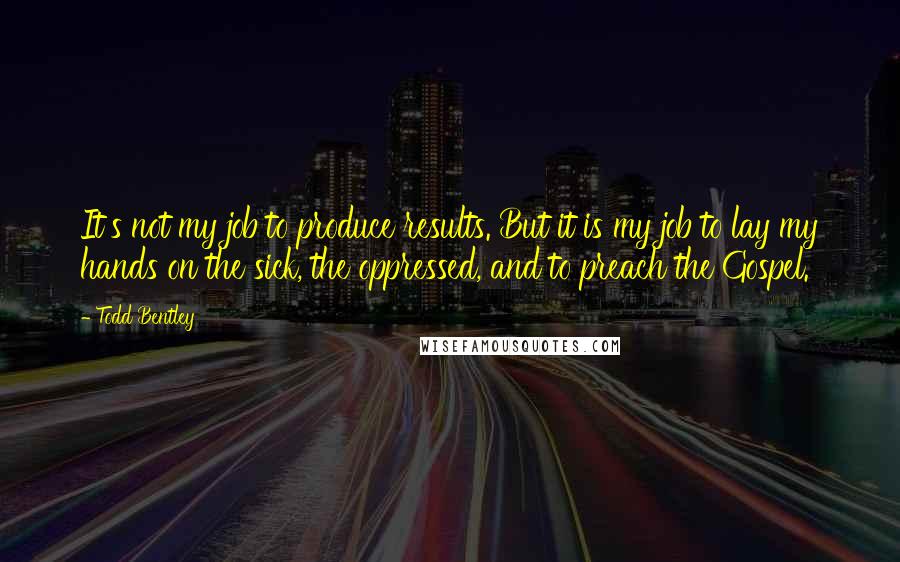 Todd Bentley Quotes: It's not my job to produce results. But it is my job to lay my hands on the sick, the oppressed, and to preach the Gospel.