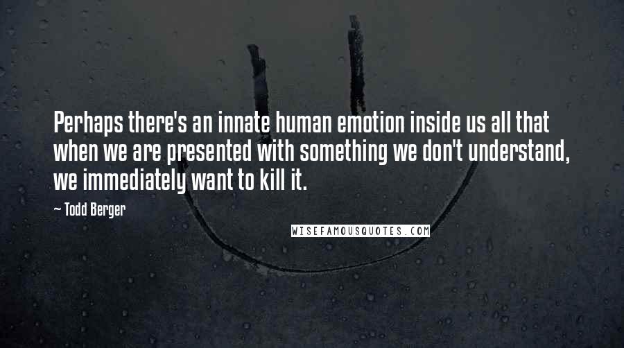 Todd Berger Quotes: Perhaps there's an innate human emotion inside us all that when we are presented with something we don't understand, we immediately want to kill it.