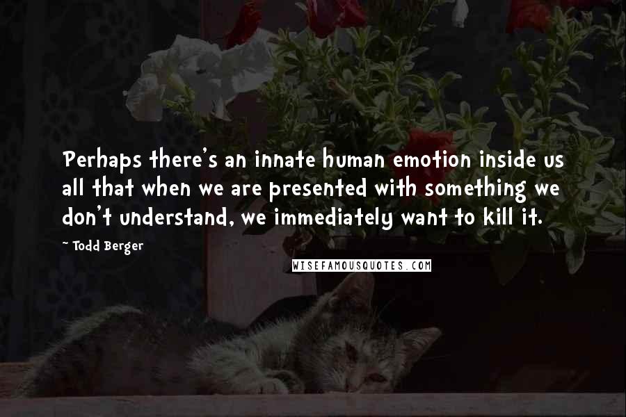 Todd Berger Quotes: Perhaps there's an innate human emotion inside us all that when we are presented with something we don't understand, we immediately want to kill it.