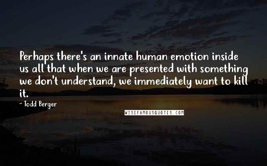 Todd Berger Quotes: Perhaps there's an innate human emotion inside us all that when we are presented with something we don't understand, we immediately want to kill it.