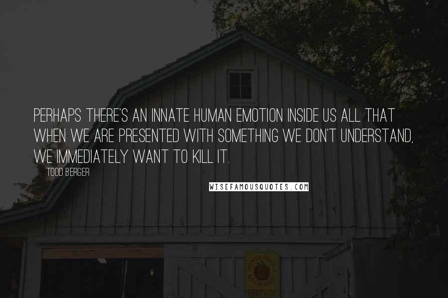 Todd Berger Quotes: Perhaps there's an innate human emotion inside us all that when we are presented with something we don't understand, we immediately want to kill it.