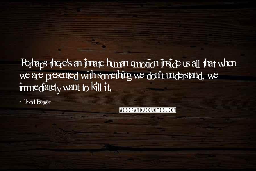 Todd Berger Quotes: Perhaps there's an innate human emotion inside us all that when we are presented with something we don't understand, we immediately want to kill it.