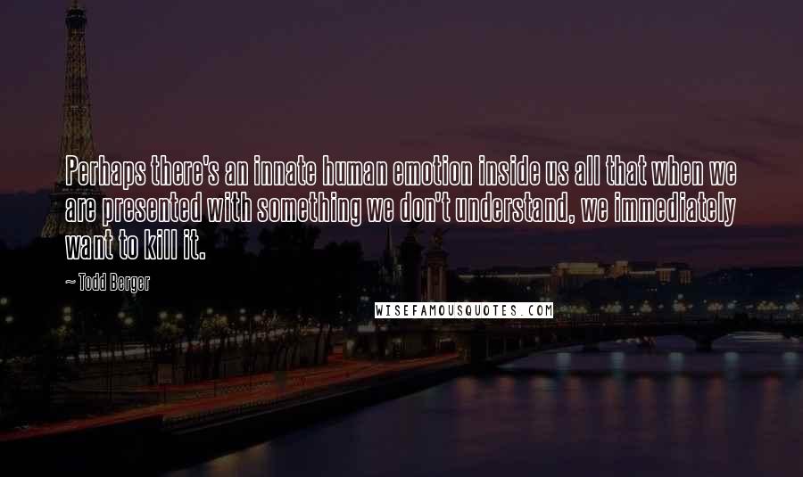 Todd Berger Quotes: Perhaps there's an innate human emotion inside us all that when we are presented with something we don't understand, we immediately want to kill it.