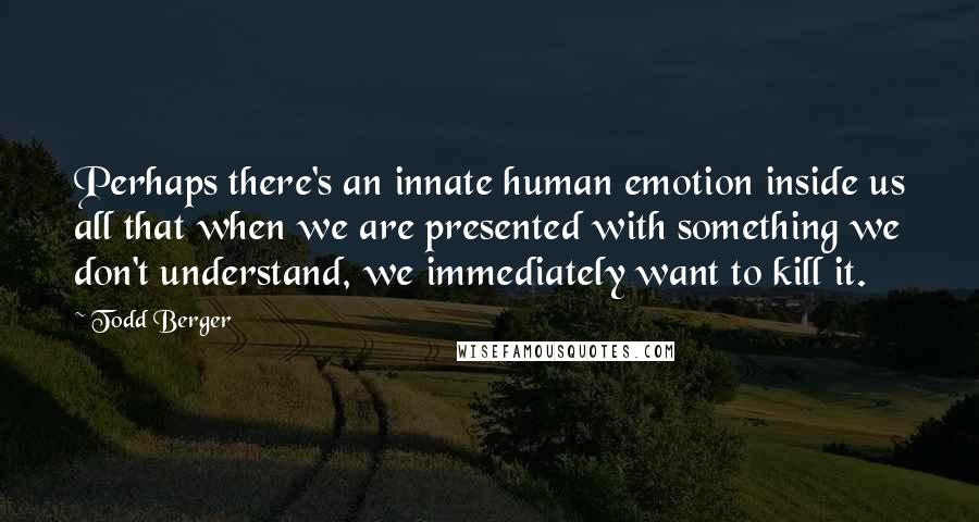 Todd Berger Quotes: Perhaps there's an innate human emotion inside us all that when we are presented with something we don't understand, we immediately want to kill it.