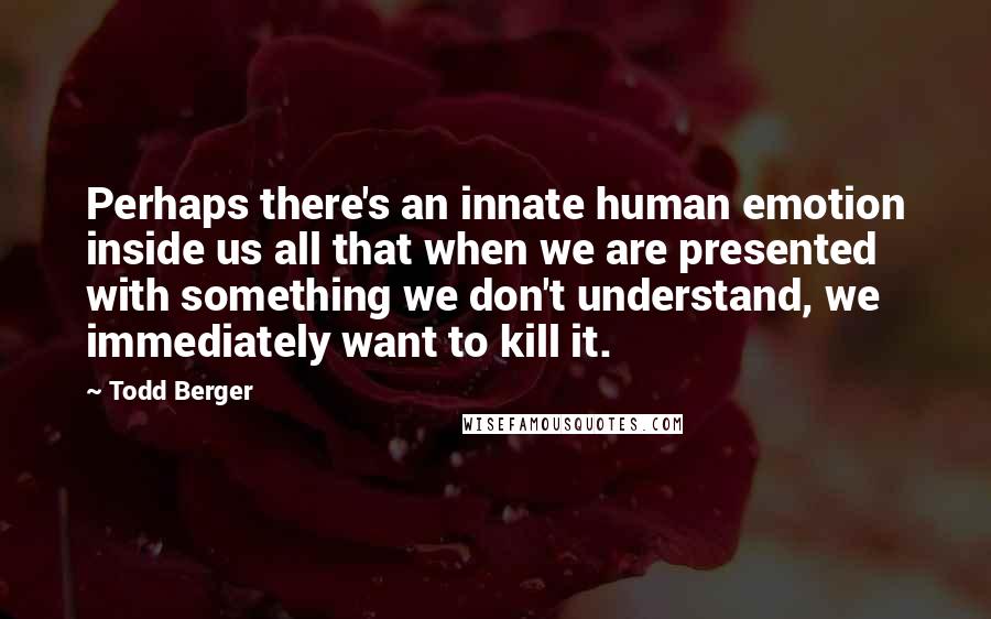 Todd Berger Quotes: Perhaps there's an innate human emotion inside us all that when we are presented with something we don't understand, we immediately want to kill it.