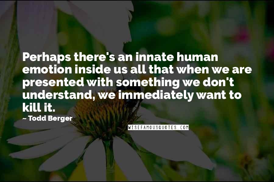 Todd Berger Quotes: Perhaps there's an innate human emotion inside us all that when we are presented with something we don't understand, we immediately want to kill it.