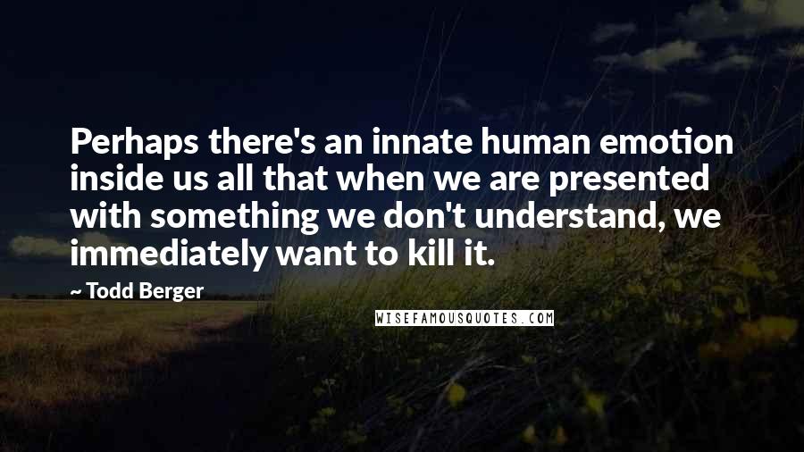 Todd Berger Quotes: Perhaps there's an innate human emotion inside us all that when we are presented with something we don't understand, we immediately want to kill it.