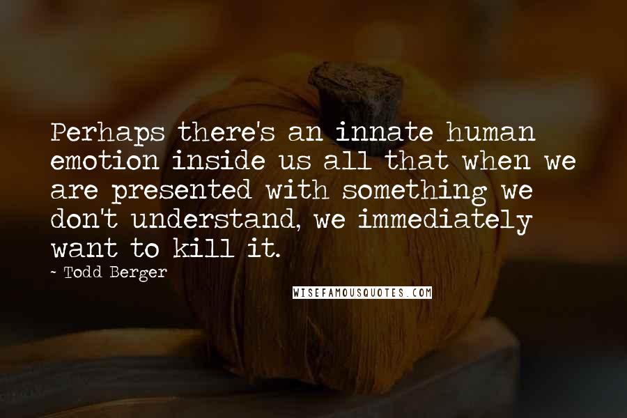 Todd Berger Quotes: Perhaps there's an innate human emotion inside us all that when we are presented with something we don't understand, we immediately want to kill it.