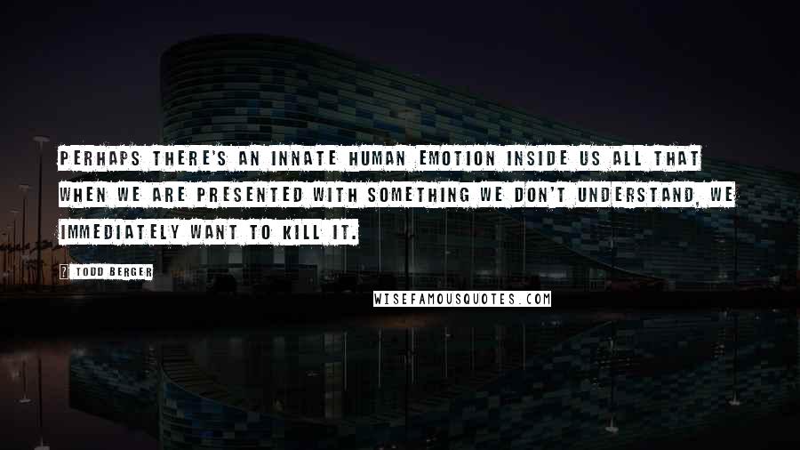 Todd Berger Quotes: Perhaps there's an innate human emotion inside us all that when we are presented with something we don't understand, we immediately want to kill it.