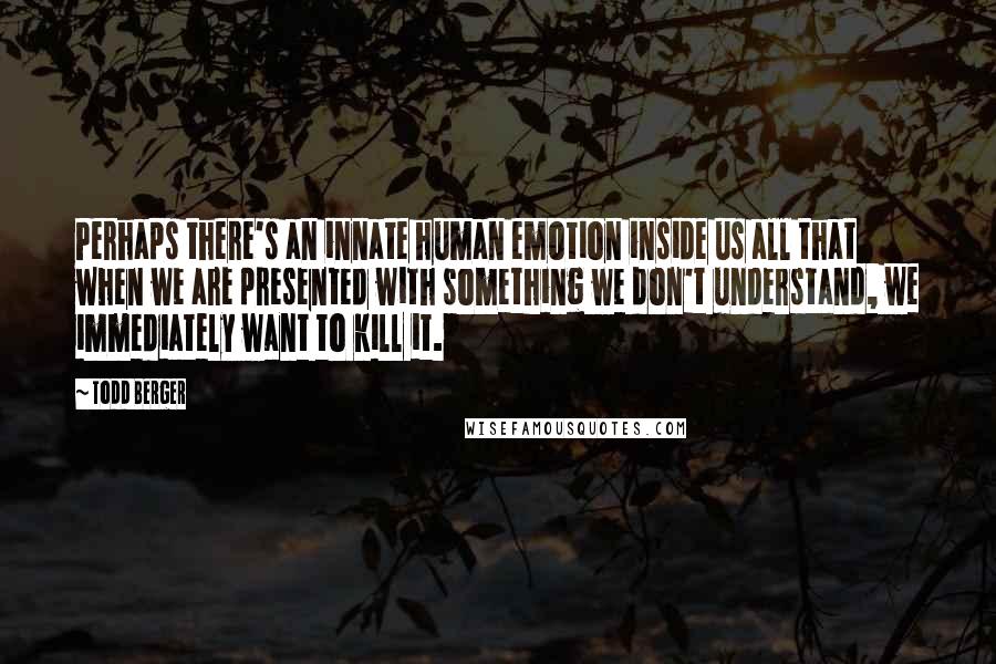 Todd Berger Quotes: Perhaps there's an innate human emotion inside us all that when we are presented with something we don't understand, we immediately want to kill it.