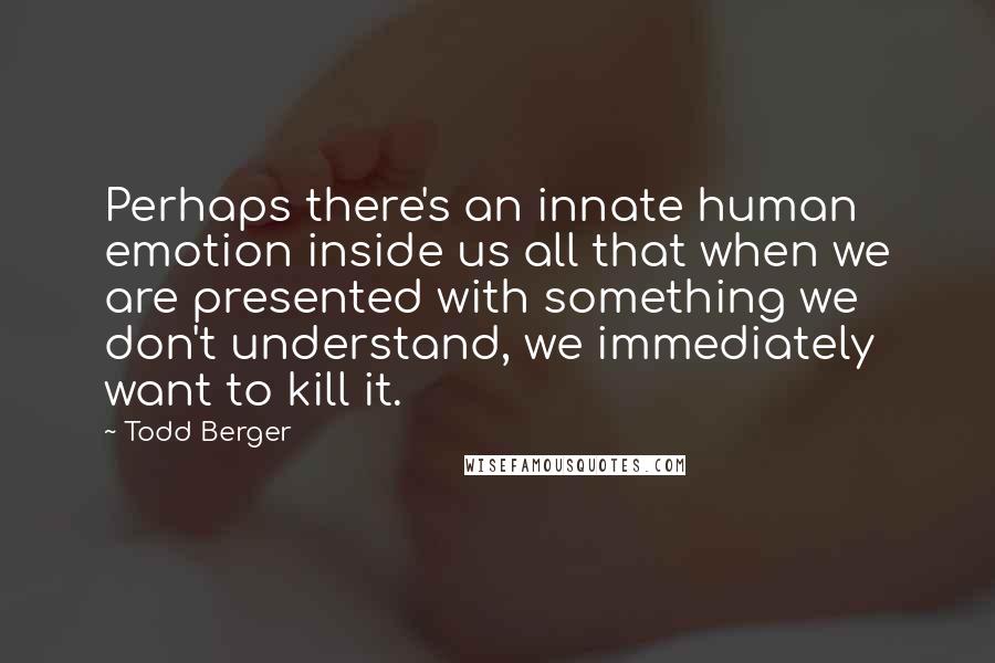 Todd Berger Quotes: Perhaps there's an innate human emotion inside us all that when we are presented with something we don't understand, we immediately want to kill it.