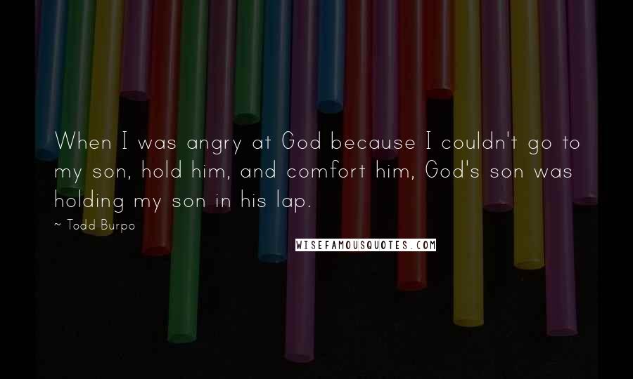 Todd Burpo Quotes: When I was angry at God because I couldn't go to my son, hold him, and comfort him, God's son was holding my son in his lap.