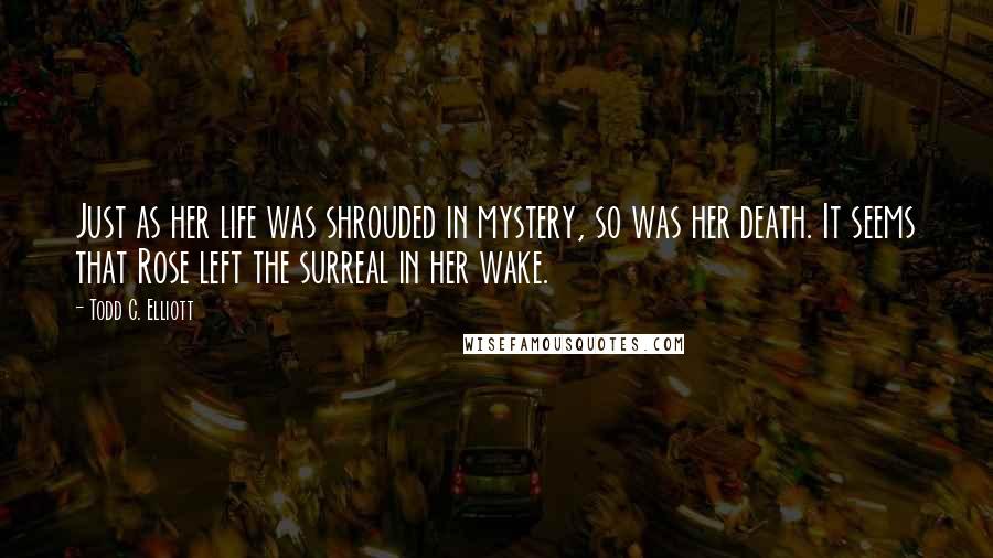 Todd C. Elliott Quotes: Just as her life was shrouded in mystery, so was her death. It seems that Rose left the surreal in her wake.