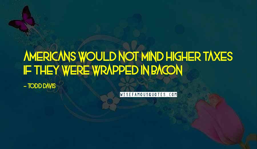 Todd Davis Quotes: Americans would not mind higher taxes if they were wrapped in bacon