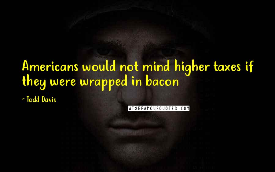 Todd Davis Quotes: Americans would not mind higher taxes if they were wrapped in bacon