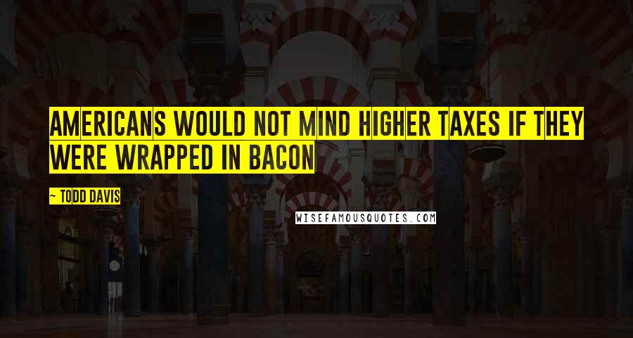 Todd Davis Quotes: Americans would not mind higher taxes if they were wrapped in bacon