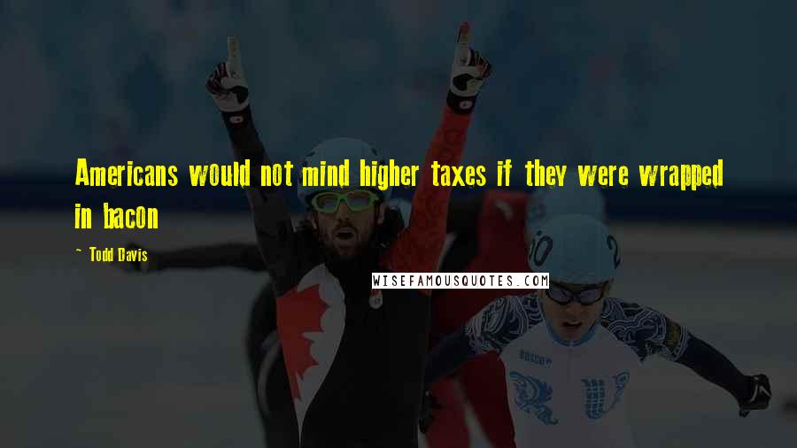 Todd Davis Quotes: Americans would not mind higher taxes if they were wrapped in bacon