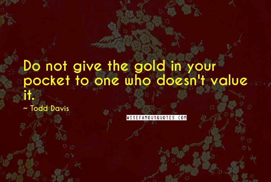 Todd Davis Quotes: Do not give the gold in your pocket to one who doesn't value it.