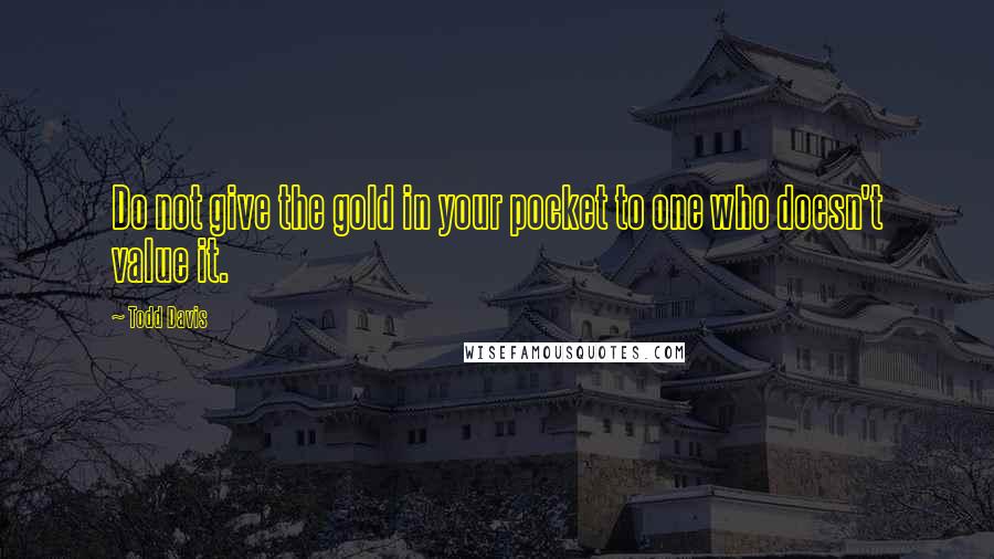 Todd Davis Quotes: Do not give the gold in your pocket to one who doesn't value it.