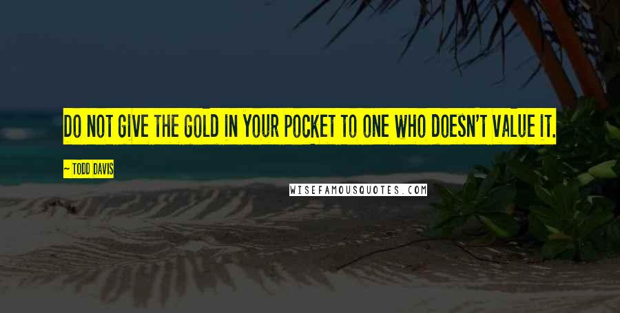 Todd Davis Quotes: Do not give the gold in your pocket to one who doesn't value it.