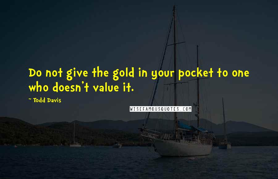 Todd Davis Quotes: Do not give the gold in your pocket to one who doesn't value it.