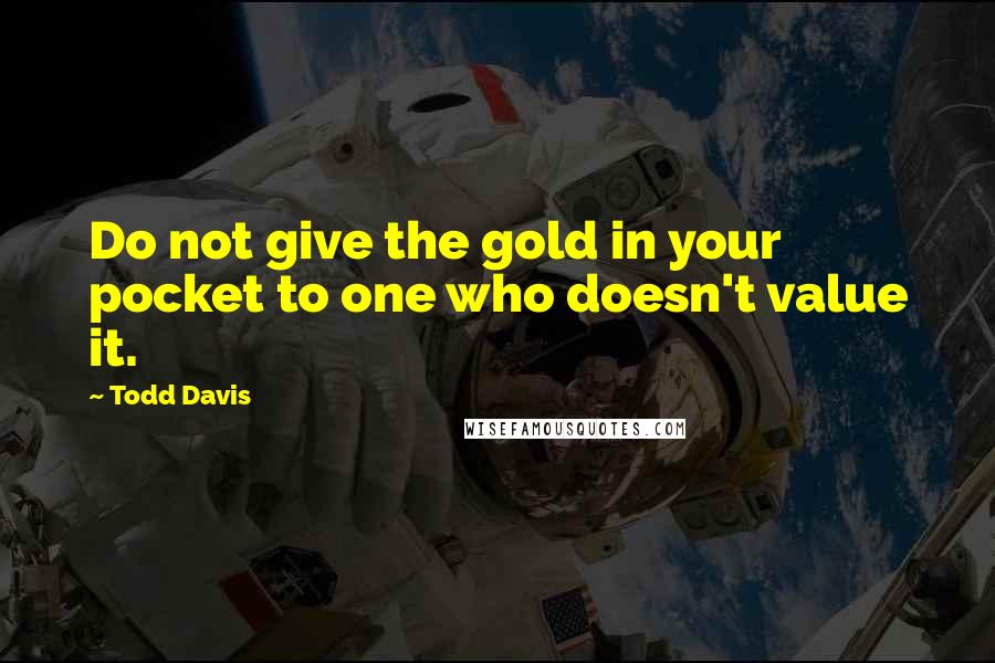 Todd Davis Quotes: Do not give the gold in your pocket to one who doesn't value it.