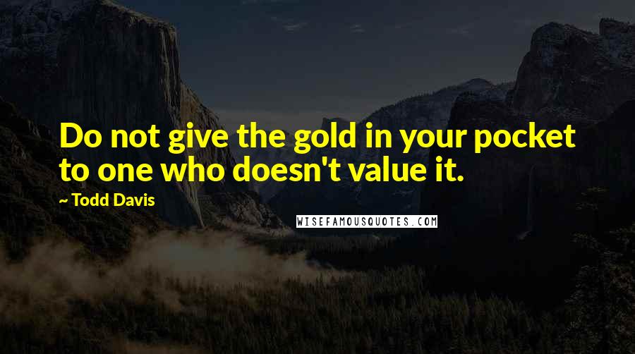 Todd Davis Quotes: Do not give the gold in your pocket to one who doesn't value it.