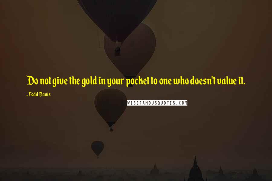 Todd Davis Quotes: Do not give the gold in your pocket to one who doesn't value it.