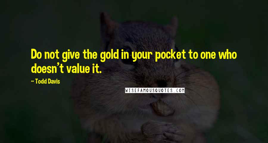 Todd Davis Quotes: Do not give the gold in your pocket to one who doesn't value it.