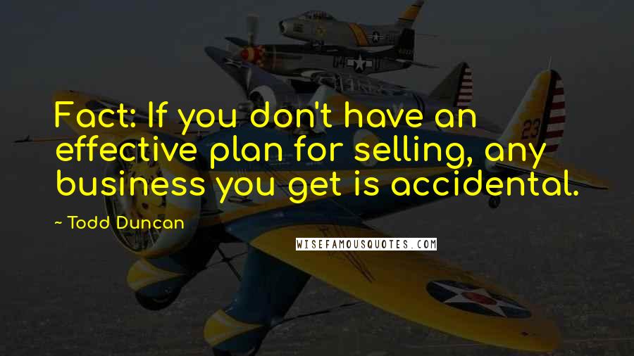 Todd Duncan Quotes: Fact: If you don't have an effective plan for selling, any business you get is accidental.