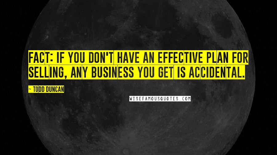 Todd Duncan Quotes: Fact: If you don't have an effective plan for selling, any business you get is accidental.