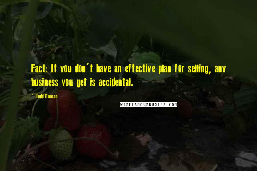 Todd Duncan Quotes: Fact: If you don't have an effective plan for selling, any business you get is accidental.