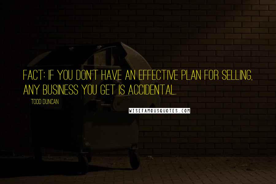 Todd Duncan Quotes: Fact: If you don't have an effective plan for selling, any business you get is accidental.