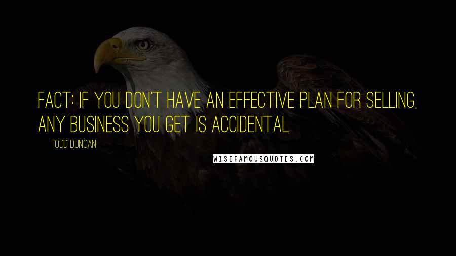 Todd Duncan Quotes: Fact: If you don't have an effective plan for selling, any business you get is accidental.