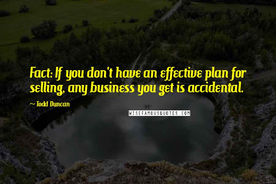 Todd Duncan Quotes: Fact: If you don't have an effective plan for selling, any business you get is accidental.