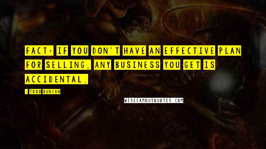 Todd Duncan Quotes: Fact: If you don't have an effective plan for selling, any business you get is accidental.