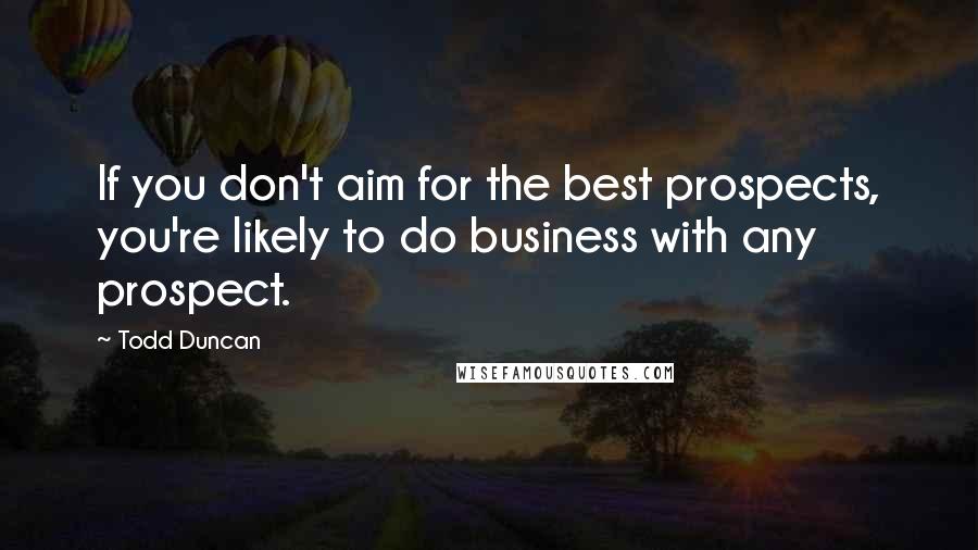Todd Duncan Quotes: If you don't aim for the best prospects, you're likely to do business with any prospect.