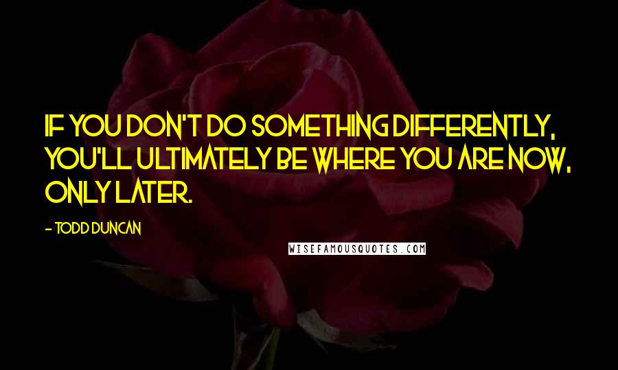 Todd Duncan Quotes: If you don't do something differently, you'll ultimately be where you are now, only later.