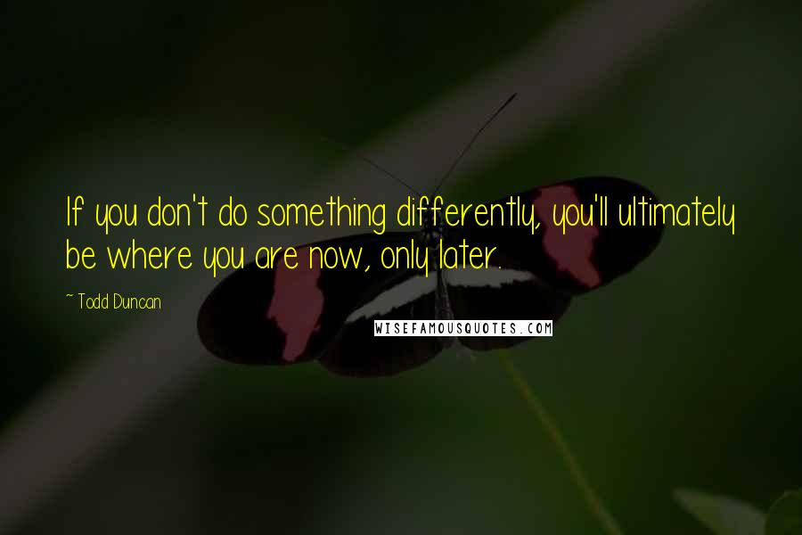 Todd Duncan Quotes: If you don't do something differently, you'll ultimately be where you are now, only later.