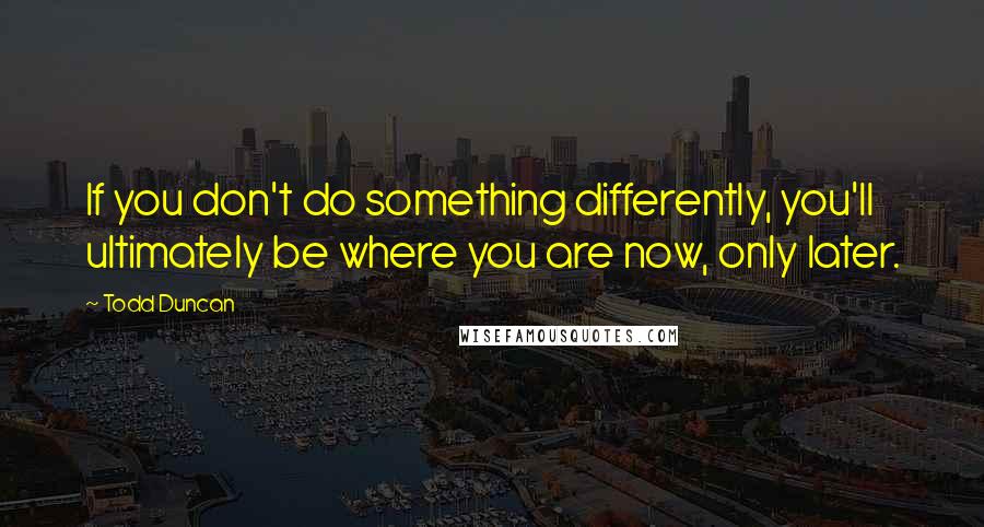 Todd Duncan Quotes: If you don't do something differently, you'll ultimately be where you are now, only later.