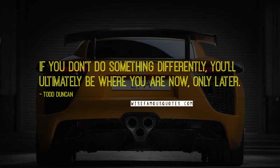 Todd Duncan Quotes: If you don't do something differently, you'll ultimately be where you are now, only later.